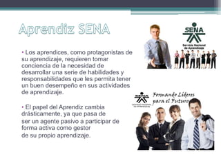 • Los aprendices, como protagonistas de 
su aprendizaje, requieren tomar 
conciencia de la necesidad de 
desarrollar una serie de habilidades y 
responsabilidades que les permita tener 
un buen desempeño en sus actividades 
de aprendizaje. 
• El papel del Aprendiz cambia 
drásticamente, ya que pasa de 
ser un agente pasivo a participar de 
forma activa como gestor 
de su propio aprendizaje. 
 