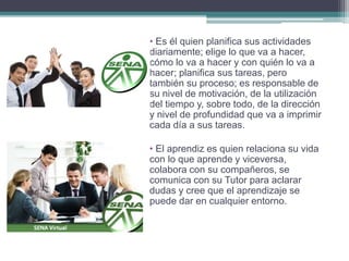 • Es él quien planifica sus actividades 
diariamente; elige lo que va a hacer, 
cómo lo va a hacer y con quién lo va a 
hacer; planifica sus tareas, pero 
también su proceso; es responsable de 
su nivel de motivación, de la utilización 
del tiempo y, sobre todo, de la dirección 
y nivel de profundidad que va a imprimir 
cada día a sus tareas. 
• El aprendiz es quien relaciona su vida 
con lo que aprende y viceversa, 
colabora con su compañeros, se 
comunica con su Tutor para aclarar 
dudas y cree que el aprendizaje se 
puede dar en cualquier entorno. 
 
