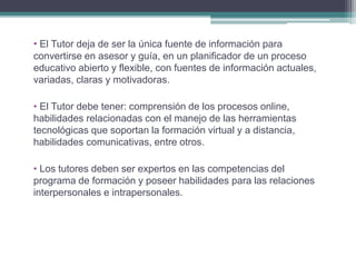 • El Tutor deja de ser la única fuente de información para 
convertirse en asesor y guía, en un planificador de un proceso 
educativo abierto y flexible, con fuentes de información actuales, 
variadas, claras y motivadoras. 
• El Tutor debe tener: comprensión de los procesos online, 
habilidades relacionadas con el manejo de las herramientas 
tecnológicas que soportan la formación virtual y a distancia, 
habilidades comunicativas, entre otros. 
• Los tutores deben ser expertos en las competencias del 
programa de formación y poseer habilidades para las relaciones 
interpersonales e intrapersonales. 
 