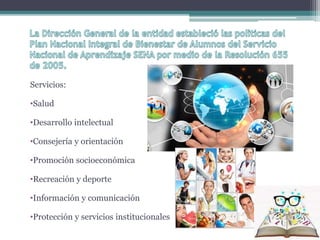 Servicios: 
•Salud 
•Desarrollo intelectual 
•Consejería y orientación 
•Promoción socioeconómica 
•Recreación y deporte 
•Información y comunicación 
•Protección y servicios institucionales 
 