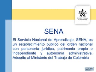 SENA 
El Servicio Nacional de Aprendizaje, SENA, es 
un establecimiento público del orden nacional 
con personería jurídica, patrimonio propio e 
independiente y autonomía administrativa. 
Adscrito al Ministerio del Trabajo de Colombia 
 