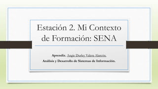 Estación 2. Mi Contexto 
de Formación: SENA 
Aprendiz. Angie Durley Valera Alarcón. 
Análisis y Desarrollo de Sistemas de Información. 
 