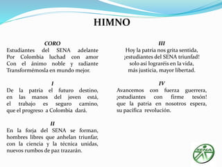CORO 
HIMNO 
Estudiantes del SENA adelante 
Por Colombia luchad con amor 
Con el ánimo noble y radiante 
Transformémosla en mundo mejor. 
I 
De la patria el futuro destino, 
en las manos del joven está, 
el trabajo es seguro camino, 
que el progreso a Colombia dará. 
II 
En la forja del SENA se forman, 
hombres libres que anhelan triunfar, 
con la ciencia y la técnica unidas, 
nuevos rumbos de paz trazarán. 
III 
Hoy la patria nos grita sentida, 
¡estudiantes del SENA triunfad! 
solo así lograréis en la vida, 
más justicia, mayor libertad. 
IV 
Avancemos con fuerza guerrera, 
¡estudiantes con firme tesón! 
que la patria en nosotros espera, 
su pacífica revolución. 
 