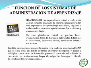 FUNCIÓN DE LOS SISTEMAS DE 
ADMINISTRACIÓN DE APRENDIZAJE 
BLACKBOARD es una plataforma virtual la cual cuenta 
con un conjunto adecuado de herramientas que brindan 
una experiencia de aprendizaje más eficaz, llegando a 
cada estudiante en sus dispositivos móviles preferidos y 
en cualquier lugar. 
En esta plataforma virtual se pueden hacer 
evaluaciones, foros de discusión, actividades didácticas 
e interactivas, biblioteca virtual, mensajería interna 
entre otras 
También es importante conocer la pagina en la cual esta soportada el SENA 
que es Sofía plus, en donde podemos encontrar inscripción y acceso a 
múltiples cursos tanto de formación presencial como virtual. Además de 
eso cuenta con un sistema sencillo por el cual puedes descargar certificado 
de estudio de los cursos aprobados. 
