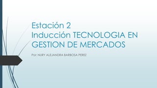 Estación 2
Inducción TECNOLOGIA EN
GESTION DE MERCADOS
Por: NURY ALEJANDRA BARBOSA PEREZ
 
