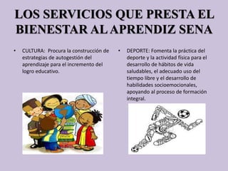 LOS SERVICIOS QUE PRESTA EL
BIENESTAR ALAPRENDIZ SENA
• CULTURA: Procura la construcción de
estrategias de autogestión del
aprendizaje para el incremento del
logro educativo.
• DEPORTE: Fomenta la práctica del
deporte y la actividad física para el
desarrollo de hábitos de vida
saludables, el adecuado uso del
tiempo libre y el desarrollo de
habilidades socioemocionales,
apoyando al proceso de formación
integral.
 