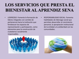 LOS SERVICIOS QUE PRESTA EL
BIENESTAR ALAPRENDIZ SENA
• LIDEREZGO: Fomenta la formación de
líderes integrales con sentido de
pertenencia hacia la institución que
fortalezcan los espacios de
representación y participación, como
elementos para la construcción de
ciudadanos socialmente
responsables.
• RESPONSABILIDAD SOCIAL: Fomenta
habilidades de liderazgo social que
permitan desarrollar el crecimiento
personal, la apropiación institucional
de la entidad y la solidaridad con las
comunidades.
 