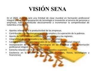 VISIÓN SENA
En el 2020, el SENA será una Entidad de clase mundial en formación profesional
integral y en el uso y apropiación de tecnología e innovación al servicio de personas y
empresas; habrá contribuido decisivamente a incrementar la competitividad de
Colombia a través de:
• Aportes relevantes a la productividad de las empresas.
• Contribución a la efectiva generación de empleo y la superación de la pobreza.
• Aporte de fuerza laboral innovadora a las empresas y las regiones.
• Integralidad de sus egresados y su vocación de servicio.
• Calidad y estándares internacionales de su formación profesional integral.
• Incorporación de las últimas tecnologías en las empresas y en la formación
profesional integral.
• Estrecha relación con el sector educativo (media y superior).
• Excelencia en la gestión de sus recursos (humanos, físicos, tecnológicos y
financieros).
 