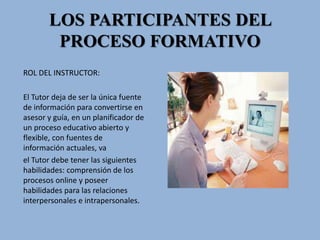 LOS PARTICIPANTES DEL
PROCESO FORMATIVO
ROL DEL INSTRUCTOR:
El Tutor deja de ser la única fuente
de información para convertirse en
asesor y guía, en un planificador de
un proceso educativo abierto y
flexible, con fuentes de
información actuales, va
el Tutor debe tener las siguientes
habilidades: comprensión de los
procesos online y poseer
habilidades para las relaciones
interpersonales e intrapersonales.
 