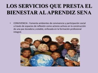LOS SERVICIOS QUE PRESTA EL
BIENESTAR ALAPRENDIZ SENA
• CONVIVENCIA : Fomenta ambientes de convivencia y participación social
a través de espacios de reflexión como actores activos en la construcción
de una paz duradera y estable, enfocada en la formación profesional
integral.
 