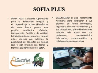 SOFIA PLUS
• BLACKBOARD: es una herramienta
necesaria para involucrar a sus
alumnos de forma innovadora,
llegando a ellos en sus términos y a
sus dispositivos, y brindándoles una
relación más activa con sus
profesores, manteniéndolos
informados, comprometidos y
colaborando unos con otros.
• SOFIA PLUS : Sistema Optimizado
para la Formación Integral y
el Aprendizaje activo. (Plataforma
del sena) busca generar una
gestión académica eficiente,
transparente, flexible y de calidad,
brindando así a sus usuarios, ya sean
estos internos y/o externos, la
posibilidad de consultar en tiempo
real y por Internet sus temas y
tramites académicos con el SENA.
 