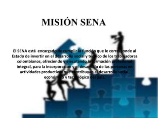 MISIÓN SENA
El SENA está encargado de cumplir la función que le corresponde al
Estado de invertir en el desarrollo social y técnico de los trabajadores
colombianos, ofreciendo y ejecutando la formación profesional
integral, para la incorporación y el desarrollo de las personas en
actividades productivas que contribuyan al desarrollo social,
económico y tecnológico del país.
 