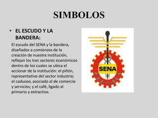 SIMBOLOS
• EL ESCUDO Y LA
BANDERA:
El escudo del SENA y la bandera,
diseñados a comienzos de la
creación de nuestra institución,
reflejan los tres sectores económicos
dentro de los cuales se ubica el
accionar de la institución: el piñón,
representativo del sector industria;
el caduceo, asociado al de comercio
y servicios; y el café, ligado al
primario y extractivo.
 