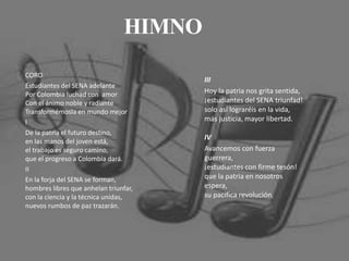 CORO
Estudiantes del SENA adelante
Por Colombia luchad con amor
Con el ánimo noble y radiante
Transformémosla en mundo mejor
I
De la patria el futuro destino,
en las manos del joven está,
el trabajo es seguro camino,
que el progreso a Colombia dará.
II
En la forja del SENA se forman,
hombres libres que anhelan triunfar,
con la ciencia y la técnica unidas,
nuevos rumbos de paz trazarán.
III
Hoy la patria nos grita sentida,
¡estudiantes del SENA triunfad!
solo así lograréis en la vida,
más justicia, mayor libertad.
IV
Avancemos con fuerza
guerrera,
¡estudiantes con firme tesón!
que la patria en nosotros
espera,
su pacífica revolución.
HIMNO
 
