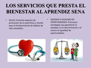 LOS SERVICIOS QUE PRESTA EL
BIENESTAR ALAPRENDIZ SENA
• SALUD: Fomenta espacios de
promoción de la salud física y mental
para el fortalecimiento de hábitos de
vida saludables.
• EQUIDAD E IGUALDAD DE
OPORTUNIDADES: Promueve
estrategias que garanticen la
equidad, la no discriminación y el
acceso en igualdad de
oportunidades.
 