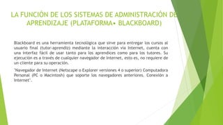 LA FUNCIÓN DE LOS SISTEMAS DE ADMINISTRACIÓN DE
APRENDIZAJE (PLATAFORMA• BLACKBOARD)
Blackboard es una herramienta tecnológica que sirve para entregar los cursos al
usuario final (tutor-aprendiz) mediante la interacción vía Internet, cuenta con
una interfaz fácil de usar tanto para los aprendices como para los tutores. Su
ejecución es a través de cualquier navegador de Internet, esto es, no requiere de
un cliente para su operación.
"Navegador de Internet (Netscape o Explorer versiones 4 o superior) Computadora
Personal (PC o Macintosh) que soporte los navegadores anteriores. Conexión a
Internet".
 