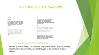 SIGNIFICADO DE LOS SÍMBOLOS
Himno
CORO
Estudiantes del SENA adelante
Por Colombia luchad con amor
Con el ánimo noble y radiante
Transformémosla en mundo
mejor
I
De la patria el futuro destino,
en las manos del joven está,
el trabajo es seguro camino,
que el progreso a Colombia
dará.
II
En la forja del SENA se forman,
hombres libres que anhelan
triunfar, con la ciencia y la
técnica unidas, nuevos rumbos de
paz trazarán.
III
Hoy la patria nos grita sentida,
¡estudiantes del SENA triunfad!
solo así lograréis en la vida, más
justicia, mayor libertad.
IV
Avancemos con fuerza guerrera,
¡estudiantes con firme tesón!
que la patria en nosotros espera,
su pacífica revolución.
Para mÍ el himno refleja las ansias de un país que anhela que sus jóvenes
sean hombres de provecho, que contribuyan al desarrollo de nuestra
nación.
www.youtube.com/watch?v=D5LYCqIUtCs
 
