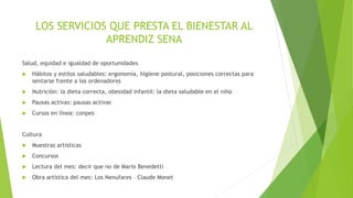 LOS SERVICIOS QUE PRESTA EL BIENESTAR AL
APRENDIZ SENA
Salud, equidad e igualdad de oportunidades
 Hábitos y estilos saludables: ergonomía, higiene postural, posiciones correctas para
sentarse frente a los ordenadores
 Nutrición: la dieta correcta, obesidad infantil: la dieta saludable en el niño
 Pausas activas: pausas activas
 Cursos en línea: conpes
Cultura
 Muestras artísticas
 Concursos
 Lectura del mes: decir que no de Mario Benedetti
 Obra artística del mes: Los Nenufares – Claude Monet
 