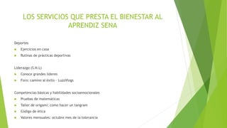 LOS SERVICIOS QUE PRESTA EL BIENESTAR AL
APRENDIZ SENA
Deportes
 Ejercicios en casa
 Rutinas de prácticas deportivas
Liderazgo (S.N.L)
 Conoce grandes lideres
 Foro: camino al éxito – LuzoVlogs
Competencias básicas y habilidades socioemocionales
 Pruebas de matemáticas
 Taller de origami: como hacer un tangram
 Código de ética
 Valores mensuales: octubre mes de la tolerancia
 