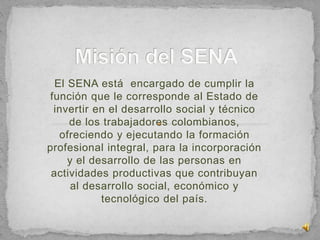 El SENA está encargado de cumplir la
función que le corresponde al Estado de
invertir en el desarrollo social y técnico
de los trabajadores colombianos,
ofreciendo y ejecutando la formación
profesional integral, para la incorporación
y el desarrollo de las personas en
actividades productivas que contribuyan
al desarrollo social, económico y
tecnológico del país.
 