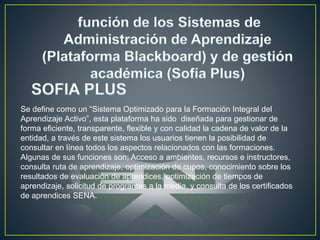 Se define como un “Sistema Optimizado para la Formación Integral del
Aprendizaje Activo”, esta plataforma ha sido diseñada para gestionar de
forma eficiente, transparente, flexible y con calidad la cadena de valor de la
entidad, a través de este sistema los usuarios tienen la posibilidad de
consultar en línea todos los aspectos relacionados con las formaciones.
Algunas de sus funciones son; Acceso a ambientes, recursos e instructores,
consulta ruta de aprendizaje, optimización de cupos, conocimiento sobre los
resultados de evaluación de aprendices, optimización de tiempos de
aprendizaje, solicitud de programas a la media, y consulta de los certificados
de aprendices SENA.
 