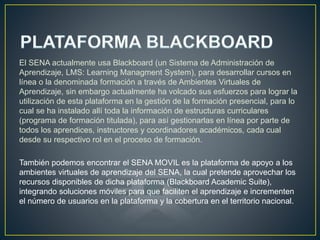 El SENA actualmente usa Blackboard (un Sistema de Administración de
Aprendizaje, LMS: Learning Managment System), para desarrollar cursos en
línea o la denominada formación a través de Ambientes Virtuales de
Aprendizaje, sin embargo actualmente ha volcado sus esfuerzos para lograr la
utilización de esta plataforma en la gestión de la formación presencial, para lo
cual se ha instalado allí toda la información de estructuras curriculares
(programa de formación titulada), para así gestionarlas en línea por parte de
todos los aprendices, instructores y coordinadores académicos, cada cual
desde su respectivo rol en el proceso de formación.
También podemos encontrar el SENA MOVIL es la plataforma de apoyo a los
ambientes virtuales de aprendizaje del SENA, la cual pretende aprovechar los
recursos disponibles de dicha plataforma (Blackboard Academic Suite),
integrando soluciones móviles para que faciliten el aprendizaje e incrementen
el número de usuarios en la plataforma y la cobertura en el territorio nacional.
 