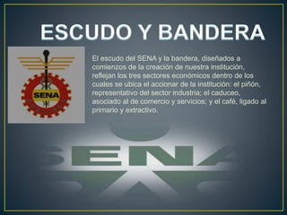 El escudo del SENA y la bandera, diseñados a
comienzos de la creación de nuestra institución,
reflejan los tres sectores económicos dentro de los
cuales se ubica el accionar de la institución: el piñón,
representativo del sector industria; el caduceo,
asociado al de comercio y servicios; y el café, ligado al
primario y extractivo.
 