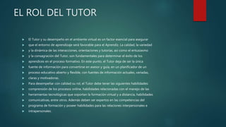 EL ROL DEL TUTOR
 El Tutor y su desempeño en el ambiente virtual es un factor esencial para asegurar
 que el entorno de aprendizaje será favorable para el Aprendiz. La calidad, la variedad
 y la dinámica de las interacciones, orientaciones y tutorías, así como el entusiasmo
 y la consagración del Tutor, son fundamentales para determinar el éxito de los
 aprendices en el proceso formativo. En este punto, el Tutor deja de ser la única
 fuente de información para convertirse en asesor y guía, en un planificador de un
 proceso educativo abierto y flexible, con fuentes de información actuales, variadas,
 claras y motivadoras.
 Para desempeñar con calidad su rol, el Tutor debe tener las siguientes habilidades:
 comprensión de los procesos online, habilidades relacionadas con el manejo de las
 herramientas tecnológicas que soportan la formación virtual y a distancia, habilidades
 comunicativas, entre otros. Además deben ser expertos en las competencias del
 programa de formación y poseer habilidades para las relaciones interpersonales e
 intrapersonales.
 