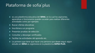 Plataforma de sofia´plus
 es una plataforma educativa del SENA, en la cual los aspirantes,
aprendices o funcionarios pueden acceder para realizar diferentes
actividades como por ejemplo:
 Buscar ofertas educativas
 Inscribirse a un programa
 Presentar pruebas de selección
 Consultar y descargar certificados
 Facilitar las actividades del aprendiz etc.
 Lo primero que tiene que hacer una persona que desee seguir algún
estudio en SENA es registrarse en la plataforma SOFIA PLUS.
 