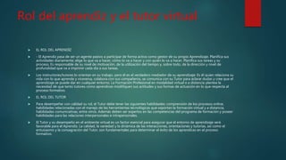 Rol del aprendiz y el tutor virtual
 EL ROL DEL APRENDÍZ
 - El Aprendiz pasa de ser un agente pasivo a participar de forma activa como gestor de su propio Aprendizaje, Planifica sus
actividades diariamente; elige lo que va a hacer, cómo lo va a hacer y con quién lo va a hacer, Planifica sus tareas y su
proceso, Es responsable de su nivel de motivación, de la utilización del tiempo y, sobre todo, de la dirección y nivel de
profundidad que va a imprimir cada día a sus tareas.
 Los instructores/tutores lo orientan en su trabajo, pero él es el verdadero mediador de su aprendizaje: Es él quien relaciona su
vida con lo que aprende y viceversa, colabora con sus compañeros, se comunica con su Tutor para aclarar dudas y cree que el
aprendizaje se puede dar en cualquier entorno. La Formación Profesional en modalidad virtual o a distancia plantea la
necesidad de que tanto tutores como aprendices modifiquen sus actitudes y sus formas de actuación en lo que respecta al
proceso formativo.
 EL ROL DEL TUTOR
 Para desempeñar con calidad su rol, el Tutor debe tener las siguientes habilidades: comprensión de los procesos online,
habilidades relacionadas con el manejo de las herramientas tecnológicas que soportan la formación virtual y a distancia,
habilidades comunicativas, entre otros. Además deben ser expertos en las competencias del programa de formación y poseer
habilidades para las relaciones interpersonales e intrapersonales.
 El Tutor y su desempeño en el ambiente virtual es un factor esencial para asegurar que el entorno de aprendizaje será
favorable para el Aprendiz. La calidad, la variedad y la dinámica de las interacciones, orientaciones y tutorías, así como el
entusiasmo y la consagración del Tutor, son fundamentales para determinar el éxito de los aprendices en el proceso
formativo.
 
