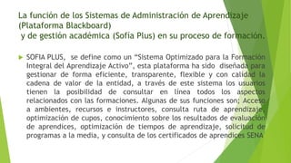 La función de los Sistemas de Administración de Aprendizaje
(Plataforma Blackboard)
y de gestión académica (Sofía Plus) en su proceso de formación.
 SOFIA PLUS, se define como un “Sistema Optimizado para la Formación
Integral del Aprendizaje Activo”, esta plataforma ha sido diseñada para
gestionar de forma eficiente, transparente, flexible y con calidad la
cadena de valor de la entidad, a través de este sistema los usuarios
tienen la posibilidad de consultar en línea todos los aspectos
relacionados con las formaciones. Algunas de sus funciones son; Acceso
a ambientes, recursos e instructores, consulta ruta de aprendizaje,
optimización de cupos, conocimiento sobre los resultados de evaluación
de aprendices, optimización de tiempos de aprendizaje, solicitud de
programas a la media, y consulta de los certificados de aprendices SENA
 