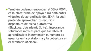  También podemos encontrar el SENA MOVIL
es la plataforma de apoyo a los ambientes
virtuales de aprendizaje del SENA, la cual
pretende aprovechar los recursos
disponibles de dicha plataforma
(Blackboard Academic Suite), integrando
soluciones móviles para que faciliten el
aprendizaje e incrementen el número de
usuarios en la plataforma y la cobertura en
el territorio nacional.
 
