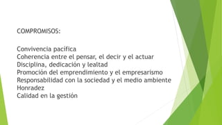 COMPROMISOS:
Convivencia pacífica
Coherencia entre el pensar, el decir y el actuar
Disciplina, dedicación y lealtad
Promoción del emprendimiento y el empresarismo
Responsabilidad con la sociedad y el medio ambiente
Honradez
Calidad en la gestión
 