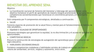 BIENESTAR DEL APRENDIZ SENA
Objetivo
 La Coordinación nacional de fomento del bienestar y liderazgo del aprendiz tiene como
objetivo fortalecer el perfil de aprendices de manera integral promoviendo la apropiación de
competencias socioemocionales que favorezcan el crecimiento personal y el desempeño
laboral.
Está compuesto por 9 componentes estratégicos, detallados a continuación:
 SALUD
Fomenta espacios de promoción de la salud física y mental para el fortalecimiento de hábitos de
vida saludables..
 EQUIDAD E IGUALDAD DE OPORTUNIDADES
Promueve estrategias que garanticen la equidad, la no discriminación y el acceso en igualdad de
oportunidades.
 COMPETENCIAS BÁSICAS
Procura la construcción de estrategias de autogestión del aprendizaje para el incremento del
logro educativo.
 HABILIDADES SOCIOEMOCIONALES
Fortalece competencias ciudadanas y habilidades sociales de trabajo en equipo con base en
valores de solidaridad, servicio, respeto y autonomía, entre otros.
 