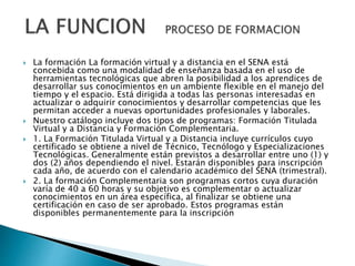  La formación La formación virtual y a distancia en el SENA está
concebida como una modalidad de enseñanza basada en el uso de
herramientas tecnológicas que abren la posibilidad a los aprendices de
desarrollar sus conocimientos en un ambiente flexible en el manejo del
tiempo y el espacio. Está dirigida a todas las personas interesadas en
actualizar o adquirir conocimientos y desarrollar competencias que les
permitan acceder a nuevas oportunidades profesionales y laborales.
 Nuestro catálogo incluye dos tipos de programas: Formación Titulada
Virtual y a Distancia y Formación Complementaria.
 1. La Formación Titulada Virtual y a Distancia incluye currículos cuyo
certificado se obtiene a nivel de Técnico, Tecnólogo y Especializaciones
Tecnológicas. Generalmente están previstos a desarrollar entre uno (1) y
dos (2) años dependiendo el nivel. Estarán disponibles para inscripción
cada año, de acuerdo con el calendario académico del SENA (trimestral).
 2. La formación Complementaria son programas cortos cuya duración
varía de 40 a 60 horas y su objetivo es complementar o actualizar
conocimientos en un área específica, al finalizar se obtiene una
certificación en caso de ser aprobado. Estos programas están
disponibles permanentemente para la inscripción
 