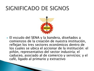  El escudo del SENA y la bandera, diseñados a
comienzos de la creación de nuestra institución,
reflejan los tres sectores económicos dentro de
los cuales se ubica el accionar de la institución: el
piñón, representativo del sector industria; el
caduceo, asociado al de comercio y servicios; y el
café, ligado al primario y extractivo
 
