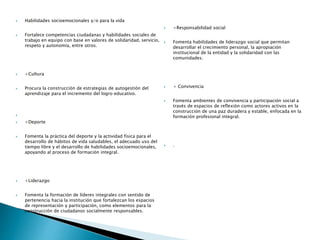  Habilidades socioemocionales y/o para la vida​ ​​
 Fortalece competencias ciudadanas y habilidades sociales de
trabajo en equipo con base en valores de solidaridad, servicio,
respeto y autonomía, entre otros.
 +Cultura​
 Procura la construcción de estrategias de autogestión del
aprendizaje para el incremento del logro educativo.

 +Deporte​
 Fomenta la práctica del deporte y la actividad física para el
desarrollo de hábitos de vida saludables, el adecuado uso del
tiempo libre y el desarrollo de habilidades socioemocionales,
apoyando al proceso de formación integral.
 +Liderazgo
 Fomenta la formación de líderes integrales con sentido de
pertenencia hacia la institución que fortalezcan los espacios
de representación y participación, como elementos para la
construcción de ciudadanos socialmente responsables.
 +Responsabilidad social
 Fomenta habilidades de liderazgo social que permitan
desarrollar el crecimiento personal, la apropiación
institucional de la entidad y la solidaridad con las
comunidades.
 + Convivencia
 Fomenta ambientes de convivencia y participación social a
través de espacios de reflexión como actores activos en la
construcción de una paz duradera y estable, enfocada en la
formación profesional integral.
 .
 