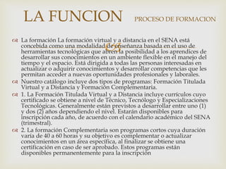 
 La formación La formación virtual y a distancia en el SENA está
concebida como una modalidad de enseñanza basada en el uso de
herramientas tecnológicas que abren la posibilidad a los aprendices de
desarrollar sus conocimientos en un ambiente flexible en el manejo del
tiempo y el espacio. Está dirigida a todas las personas interesadas en
actualizar o adquirir conocimientos y desarrollar competencias que les
permitan acceder a nuevas oportunidades profesionales y laborales.
 Nuestro catálogo incluye dos tipos de programas: Formación Titulada
Virtual y a Distancia y Formación Complementaria.
 1. La Formación Titulada Virtual y a Distancia incluye currículos cuyo
certificado se obtiene a nivel de Técnico, Tecnólogo y Especializaciones
Tecnológicas. Generalmente están previstos a desarrollar entre uno (1)
y dos (2) años dependiendo el nivel. Estarán disponibles para
inscripción cada año, de acuerdo con el calendario académico del SENA
(trimestral).
 2. La formación Complementaria son programas cortos cuya duración
varía de 40 a 60 horas y su objetivo es complementar o actualizar
conocimientos en un área específica, al finalizar se obtiene una
certificación en caso de ser aprobado. Estos programas están
disponibles permanentemente para la inscripción
LA FUNCION PROCESO DE FORMACION
 