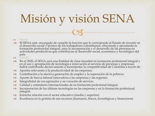  MISION
 El SENA está encargado de cumplir la función que le corresponde al Estado de invertir en
el desarrollo social y técnico de los trabajadores colombianos, ofreciendo y ejecutando la
formación profesional integral, para la incorporación y el desarrollo de las personas en
actividades productivas que contribuyan al desarrollo social, económico y tecnológico del
país.
 VISION
 En el 2020, el SENA será una Entidad de clase mundial en formación profesional integral y
en el uso y apropiación de tecnología e innovación al servicio de personas y empresas;
habrá contribuido decisivamente a incrementar la competitividad de Colombia a través de:
 Aportes relevantes a la productividad de las empresas.
 Contribución a la efectiva generación de empleo y la superación de la pobreza.
 Aporte de fuerza laboral innovadora a las empresas y las regiones.
 Integralidad de sus egresados y su vocación de servicio.
 Calidad y estándares internacionales de su formación profesional integral.
 Incorporación de las últimas tecnologías en las empresas y en la formación profesional
integral.
 Estrecha relación con el sector educativo (media y superior).
 Excelencia en la gestión de sus recursos (humanos, físicos, tecnológicos y financieros)
Misión y visión SENA
 