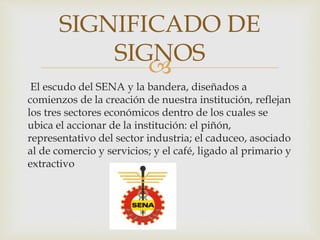 
El escudo del SENA y la bandera, diseñados a
comienzos de la creación de nuestra institución, reflejan
los tres sectores económicos dentro de los cuales se
ubica el accionar de la institución: el piñón,
representativo del sector industria; el caduceo, asociado
al de comercio y servicios; y el café, ligado al primario y
extractivo
SIGNIFICADO DE
SIGNOS
 