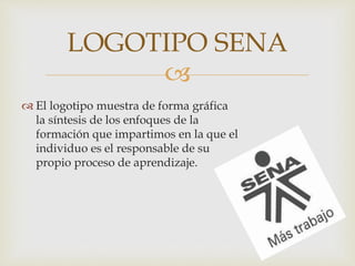 
 El logotipo muestra de forma gráfica
la síntesis de los enfoques de la
formación que impartimos en la que el
individuo es el responsable de su
propio proceso de aprendizaje.
LOGOTIPO SENA
 