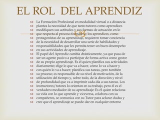 
 La Formación Profesional en modalidad virtual o a distancia
 plantea la necesidad de que tanto tutores como aprendices
 modifiquen sus actitudes y sus formas de actuación en lo
 que respecta al proceso formativo; los aprendices, como
 protagonistas de su aprendizaje, requieren tomar conciencia
 de la necesidad de desarrollar una serie de habilidades y
 responsabilidades que les permita tener un buen desempeño
 en sus actividades de aprendizaje.
 El papel del Aprendiz cambia drásticamente, ya que pasa de
 ser un agente pasivo a participar de forma activa como gestor
 de su propio aprendizaje. Es él quien planifica sus actividades
 diariamente; elige lo que va a hacer, cómo lo va a hacer y
 con quién lo va a hacer; planifica sus tareas, pero también
 su proceso; es responsable de su nivel de motivación, de la
 utilización del tiempo y, sobre todo, de la dirección y nivel
 de profundidad que va a imprimir cada día a sus tareas. Los
 instructores/tutores lo orientan en su trabajo, pero él es el
 verdadero mediador de su aprendizaje: Es él quien relaciona
 su vida con lo que aprende y viceversa, colabora con su
 compañeros, se comunica con su Tutor para aclarar dudas y
 cree que el aprendizaje se puede dar en cualquier entorno
EL ROL DEL APRENDIZ
 