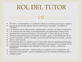 
 El Tutor y su desempeño en el ambiente virtual es un factor esencial para asegurar
 que el entorno de aprendizaje será favorable para el Aprendiz. La calidad, la
variedad
 y la dinámica de las interacciones, orientaciones y tutorías, así como el entusiasmo
 y la consagración del Tutor, son fundamentales para determinar el éxito de los
 aprendices en el proceso formativo. En este punto, el Tutor deja de ser la única
 fuente de información para convertirse en asesor y guía, en un planificador de un
 proceso educativo abierto y flexible, con fuentes de información actuales, variadas,
 claras y motivadoras.
 Para desempeñar con calidad su rol, el Tutor debe tener las siguientes habilidades:
 comprensión de los procesos online, habilidades relacionadas con el manejo de las
 herramientas tecnológicas que soportan la formación virtual y a distancia,
habilidades
 comunicativas, entre otros. Además deben ser expertos en las competencias del
 programa de formación y poseer habilidades para las relaciones interpersonales e
 intrapersonales.
ROL DEL TUTOR
 