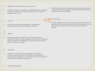
 Habilidades socioemocionales y/o para la vida
 Fortalece competencias ciudadanas y habilidades sociales de trabajo
en equipo con base en valores de solidaridad, servicio, respeto y
autonomía, entre otros.
 +Cultura
 Procura la construcción de estrategias de autogestión del
aprendizaje para el incremento del logro educativo.

 +Deporte
 Fomenta la práctica del deporte y la actividad física para el
desarrollo de hábitos de vida saludables, el adecuado uso del tiempo
libre y el desarrollo de habilidades socioemocionales, apoyando al
proceso de formación integral.
 +Liderazgo
 Fomenta la formación de líderes integrales con sentido de
pertenencia hacia la institución que fortalezcan los espacios de
representación y participación, como elementos para la construcción
de ciudadanos socialmente responsables.
 +Responsabilidad social
 Fomenta habilidades de liderazgo social que permitan desarrollar el
crecimiento personal, la apropiación institucional de la entidad y la
solidaridad con las comunidades.
 + Convivencia
 Fomenta ambientes de convivencia y participación social a través de
espacios de reflexión como actores activos en la construcción de una
paz duradera y estable, enfocada en la formación profesional
integral.
 