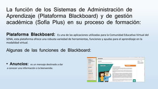 La función de los Sistemas de Administración de
Aprendizaje (Plataforma Blackboard) y de gestión
académica (Sofía Plus) en su proceso de formación:
Plataforma Blackboard: Es una de las aplicaciones utilizadas para la Comunidad Educativa Virtual del
SENA, esta plataforma ofrece una robusta variedad de herramientas, funciones y ayudas para el aprendizaje en la
modalidad virtual.
Algunas de las funciones de Blackboard:
• Anuncios: es un mensaje destinado a dar
a conocer una información o la bienvenida:
 
