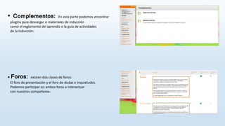 • Complementos: En esta parte podemos encontrar
plugins para descargar o materiales de inducción
como el reglamento del aprendiz o la guía de actividades
de la inducción:
• Foros: existen dos clases de foros:
El foro de presentación y el foro de dudas e inquietudes.
Podemos participar en ambos foros e interactuar
con nuestros compañeros:
 