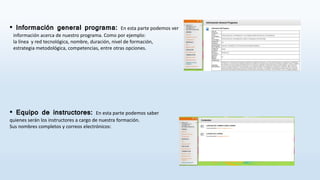 • Información general programa: En esta parte podemos ver
información acerca de nuestro programa. Como por ejemplo:
la línea y red tecnológica, nombre, duración, nivel de formación,
estrategia metodológica, competencias, entre otras opciones.
• Equipo de instructores: En esta parte podemos saber
quienes serán los instructores a cargo de nuestra formación.
Sus nombres completos y correos electrónicos:
 