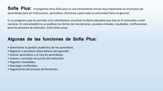 Sofia Plus: El programa Sena Sofía plus es una herramienta virtual muy importante en el proceso de
aprendizaje para los instructores, aprendices, directivas y para toda la comunidad Sena en general.
Es un programa que les permite a los colombianos visualizar la oferta educativa que hay en el momento a nivel
nacional. En esta plataforma se publican las fechas de inscripciones, pruebas virtuales, resultados, notificaciones
para los procesos de selección, entre otras cosas.
Algunas de las funciones de Sofia Plus:
• Administrar la gestión académica de los aprendices.
• Registrar y actualizar datos básicos del aprendiz.
• Asociar aprendices a la ruta de aprendizaje.
• Evaluar y consultar los juicios de evaluación.
• Registrar novedades.
• Descargar certificados.
• Seguimiento del proceso de formación.
 