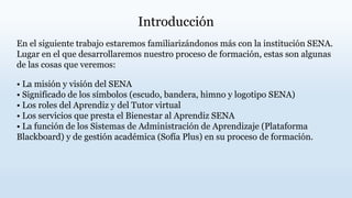 Introducción
En el siguiente trabajo estaremos familiarizándonos más con la institución SENA.
Lugar en el que desarrollaremos nuestro proceso de formación, estas son algunas
de las cosas que veremos:
• La misión y visión del SENA
• Significado de los símbolos (escudo, bandera, himno y logotipo SENA)
• Los roles del Aprendiz y del Tutor virtual
• Los servicios que presta el Bienestar al Aprendiz SENA
• La función de los Sistemas de Administración de Aprendizaje (Plataforma
Blackboard) y de gestión académica (Sofía Plus) en su proceso de formación.
 