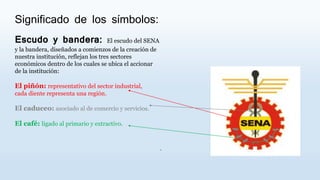 Significado de los símbolos:
Escudo y bandera: El escudo del SENA
y la bandera, diseñados a comienzos de la creación de
nuestra institución, reflejan los tres sectores
económicos dentro de los cuales se ubica el accionar
de la institución:
El piñón: representativo del sector industrial,
cada diente representa una región.
El caduceo: asociado al de comercio y servicios.
El café: ligado al primario y extractivo.
.
 